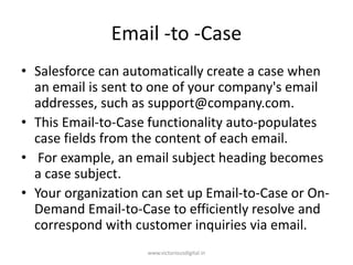 Email -to -Case
• Salesforce can automatically create a case when
an email is sent to one of your company's email
addresses, such as support@company.com.
• This Email-to-Case functionality auto-populates
case fields from the content of each email.
• For example, an email subject heading becomes
a case subject.
• Your organization can set up Email-to-Case or On-
Demand Email-to-Case to efficiently resolve and
correspond with customer inquiries via email.
www.victoriousdigital.in
 