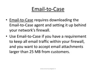 Email-to-Case
• Email-to-Case requires downloading the
Email-to-Case agent and setting it up behind
your network's firewall.
• Use Email-to-Case if you have a requirement
to keep all email traffic within your firewall,
and you want to accept email attachments
larger than 25 MB from customers.
www.victoriousdigital.in
 