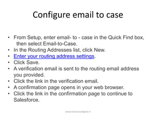 Configure email to case
• From Setup, enter email- to - case in the Quick Find box,
then select Email-to-Case.
• In the Routing Addresses list, click New.
• Enter your routing address settings.
• Click Save.
• A verification email is sent to the routing email address
you provided.
• Click the link in the verification email.
• A confirmation page opens in your web browser.
• Click the link in the confirmation page to continue to
Salesforce.
www.victoriousdigital.in
 