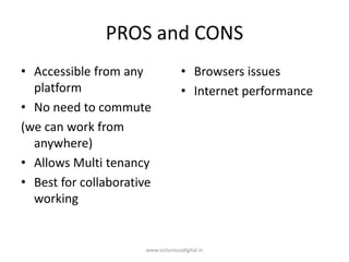 PROS and CONS
• Accessible from any
platform
• No need to commute
(we can work from
anywhere)
• Allows Multi tenancy
• Best for collaborative
working
• Browsers issues
• Internet performance
www.victoriousdigital.in
 