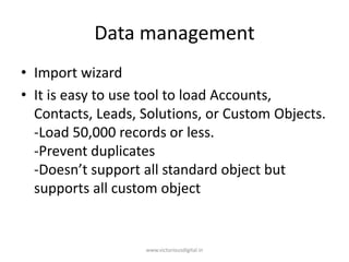 Data management
• Import wizard
• It is easy to use tool to load Accounts,
Contacts, Leads, Solutions, or Custom Objects.
-Load 50,000 records or less.
-Prevent duplicates
-Doesn’t support all standard object but
supports all custom object
www.victoriousdigital.in
 