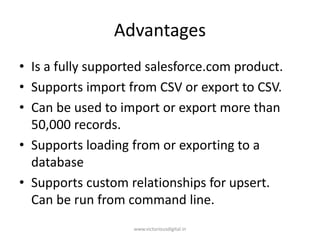 Advantages
• Is a fully supported salesforce.com product.
• Supports import from CSV or export to CSV.
• Can be used to import or export more than
50,000 records.
• Supports loading from or exporting to a
database
• Supports custom relationships for upsert.
Can be run from command line.
www.victoriousdigital.in
 