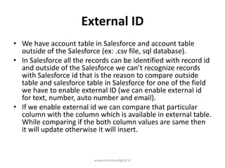 External ID
• We have account table in Salesforce and account table
outside of the Salesforce (ex: .csv file, sql database).
• In Salesforce all the records can be identified with record id
and outside of the Salesforce we can’t recognize records
with Salesforce id that is the reason to compare outside
table and salesforce table in Salesforce for one of the field
we have to enable external ID (we can enable external id
for text, number, auto number and email).
• If we enable external id we can compare that particular
column with the column which is available in external table.
While comparing if the both column values are same then
it will update otherwise it will insert.
www.victoriousdigital.in
 