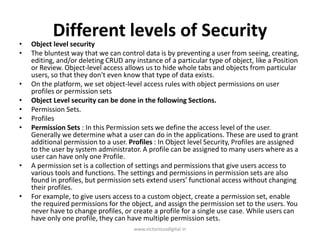 Different levels of Security
• Object level security
• The bluntest way that we can control data is by preventing a user from seeing, creating,
editing, and/or deleting CRUD any instance of a particular type of object, like a Position
or Review. Object-level access allows us to hide whole tabs and objects from particular
users, so that they don't even know that type of data exists.
• On the platform, we set object-level access rules with object permissions on user
profiles or permission sets
• Object Level security can be done in the following Sections.
• Permission Sets.
• Profiles
• Permission Sets : In this Permission sets we define the access level of the user.
Generally we determine what a user can do in the applications. These are used to grant
additional permission to a user. Profiles : In Object level Security, Profiles are assigned
to the user by system administrator. A profile can be assigned to many users where as a
user can have only one Profile.
• A permission set is a collection of settings and permissions that give users access to
various tools and functions. The settings and permissions in permission sets are also
found in profiles, but permission sets extend users’ functional access without changing
their profiles.
• For example, to give users access to a custom object, create a permission set, enable
the required permissions for the object, and assign the permission set to the users. You
never have to change profiles, or create a profile for a single use case. While users can
have only one profile, they can have multiple permission sets.
www.victoriousdigital.in
 