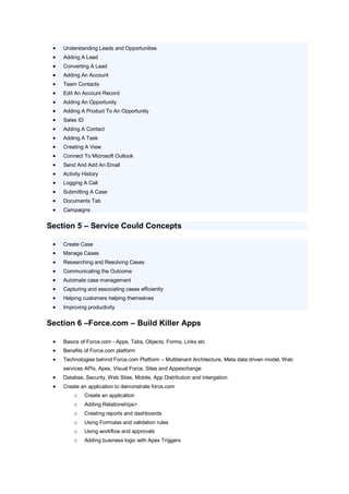   Understanding Leads and Opportunities
    Adding A Lead
    Converting A Lead
    Adding An Account
    Team Contacts
    Edit An Account Record
    Adding An Opportunity
    Adding A Product To An Opportunity
    Sales ID
    Adding A Contact
    Adding A Task
    Creating A View
    Connect To Microsoft Outlook
    Send And Add An Email
    Activity History
    Logging A Call
    Submitting A Case
    Documents Tab
    Campaigns


Section 5 – Service Could Concepts

    Create Case
    Manage Cases
    Researching and Resolving Cases
    Communicating the Outcome
    Automate case management
    Capturing and associating cases efficiently
    Helping customers helping themselves
    Improving productivity


Section 6 –Force.com – Build Killer Apps

    Basics of Force.com - Apps, Tabs, Objects, Forms, Links etc
    Benefits of Force.com platform
    Technologies behind Force.com Platform – Multitenant Architecture, Meta data driven model, Web
     services APIs, Apex, Visual Force, Sites and Appexchange
    Databse, Security, Web Sites, Mobile, App Distribution and Intergation
    Create an application to demonstrate force.com
         o      Create an application
         o      Adding Relationships>
         o      Creating reports and dashboards
         o      Using Formulas and validation rules
         o      Using workflow and approvals
         o      Adding business logic with Apex Triggers
 