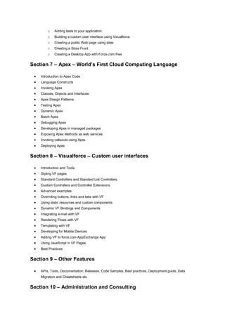 o    Adding tests to your application
         o    Building a custom user interface using Visualforce
         o    Creating a public Web page using sites
         o    Creating a Store Front
         o    Creating a Desktop App with Force.com Flex


Section 7 – Apex – World’s First Cloud Computing Language

    Introduction to Apex Code
    Language Constructs
    Invoking Apex
    Classes, Objects and Interfaces
    Apex Design Patterns
    Testing Apex
    Dynamic Apex
    Batch Apex
    Debugging Apex
    Developing Apex in managed packages
    Exposing Apex Methods as web services
    Invoking callsouts using Apex
    Deploying Apex


Section 8 – Visualforce – Custom user interfaces

    Introduction and Tools
    Styling VF pages
    Standard Controllers and Standard List Controllers
    Custom Controllers and Controller Extensions
    Advanced examples
    Overriding buttons, links and tabs with VF
    Using static resources and custom components
    Dynamic VF Bindings and Components
    Integrating e-mail with VF
    Rendering Flows with VF
    Templating with VF
    Developing for Mobile Devices
    Adding VF to force.com AppExchange App
    Using JavaScript in VF Pages
    Best Practices


Section 9 – Other Features

    APIs, Tools, Documentation, Releases, Code Samples, Best practices, Deployment guide, Data
     Migration and Cheatsheets etc


Section 10 – Administration and Consulting
 