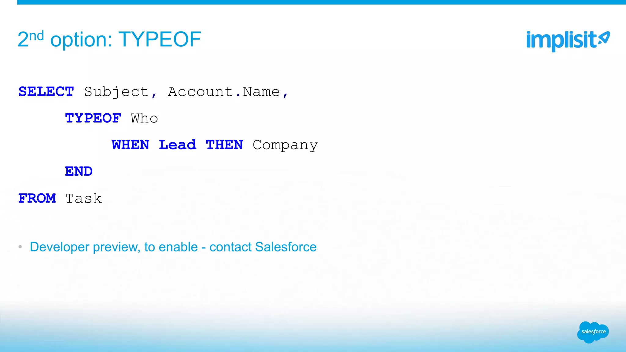 SELECT Subject, Account.Name,
TYPEOF Who
WHEN Lead THEN Company
END
FROM Task
• Developer preview, to enable - contact Salesforce
2nd option: TYPEOF
 