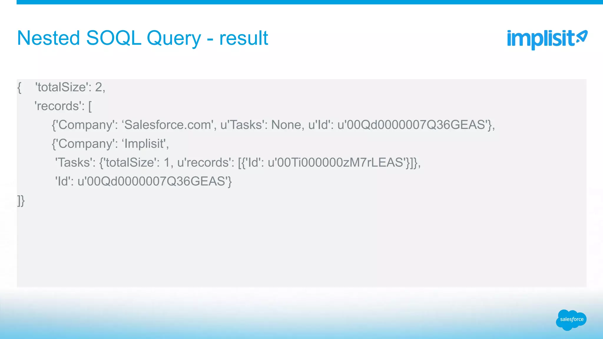 { 'totalSize': 2,
'records': [
{'Company': ‘Salesforce.com', u'Tasks': None, u'Id': u'00Qd0000007Q36GEAS'},
{'Company': ‘Implisit',
'Tasks': {'totalSize': 1, u'records': [{'Id': u'00Ti000000zM7rLEAS'}]},
'Id': u'00Qd0000007Q36GEAS'}
]}
Nested SOQL Query - result
 