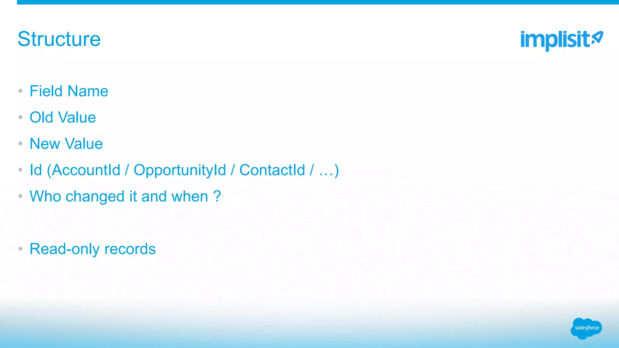 • Field Name
• Old Value
• New Value
• Id (AccountId / OpportunityId / ContactId / …)
• Who changed it and when ?
• Read-only records
Structure
 