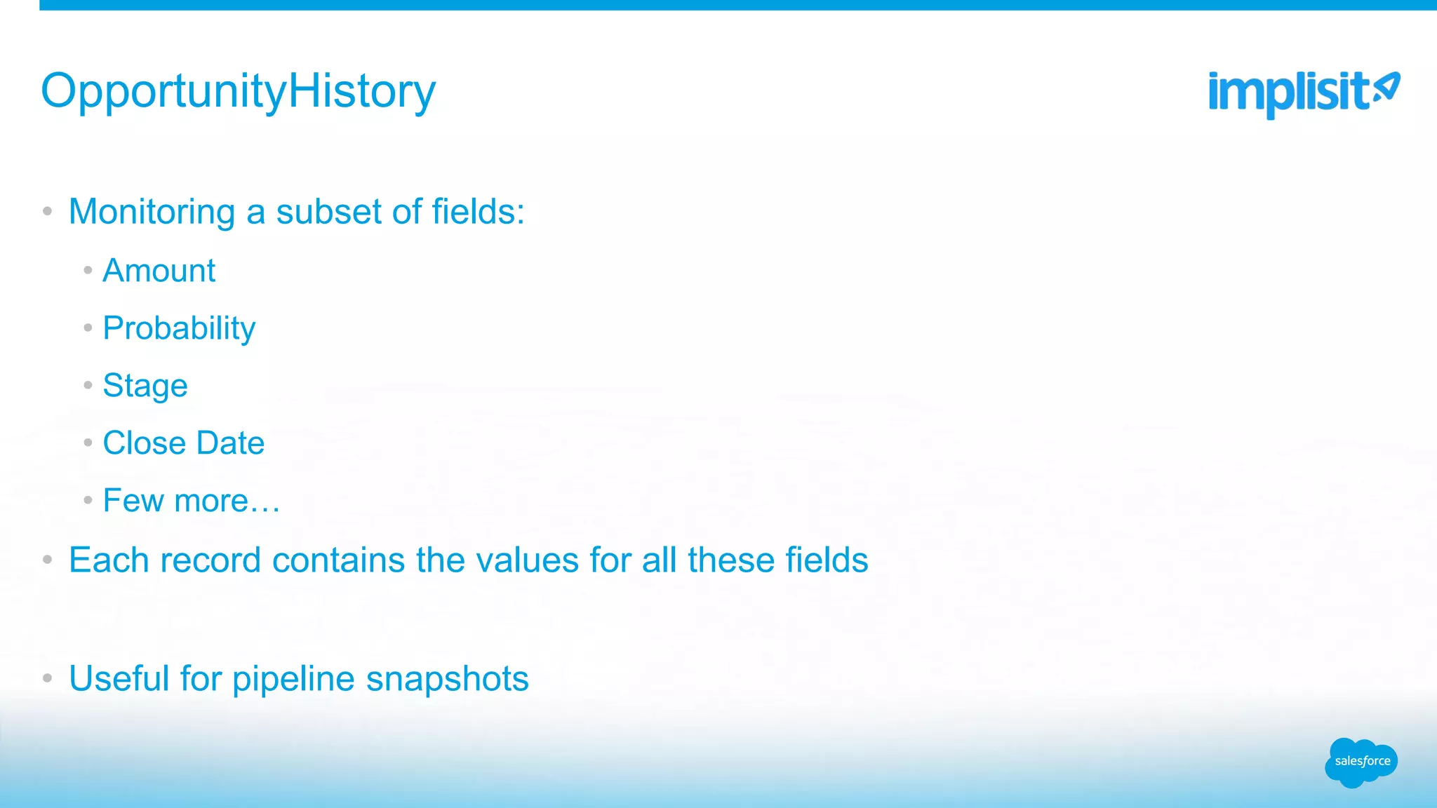 • Monitoring a subset of fields:
• Amount
• Probability
• Stage
• Close Date
• Few more…
• Each record contains the values for all these fields
• Useful for pipeline snapshots
OpportunityHistory
 