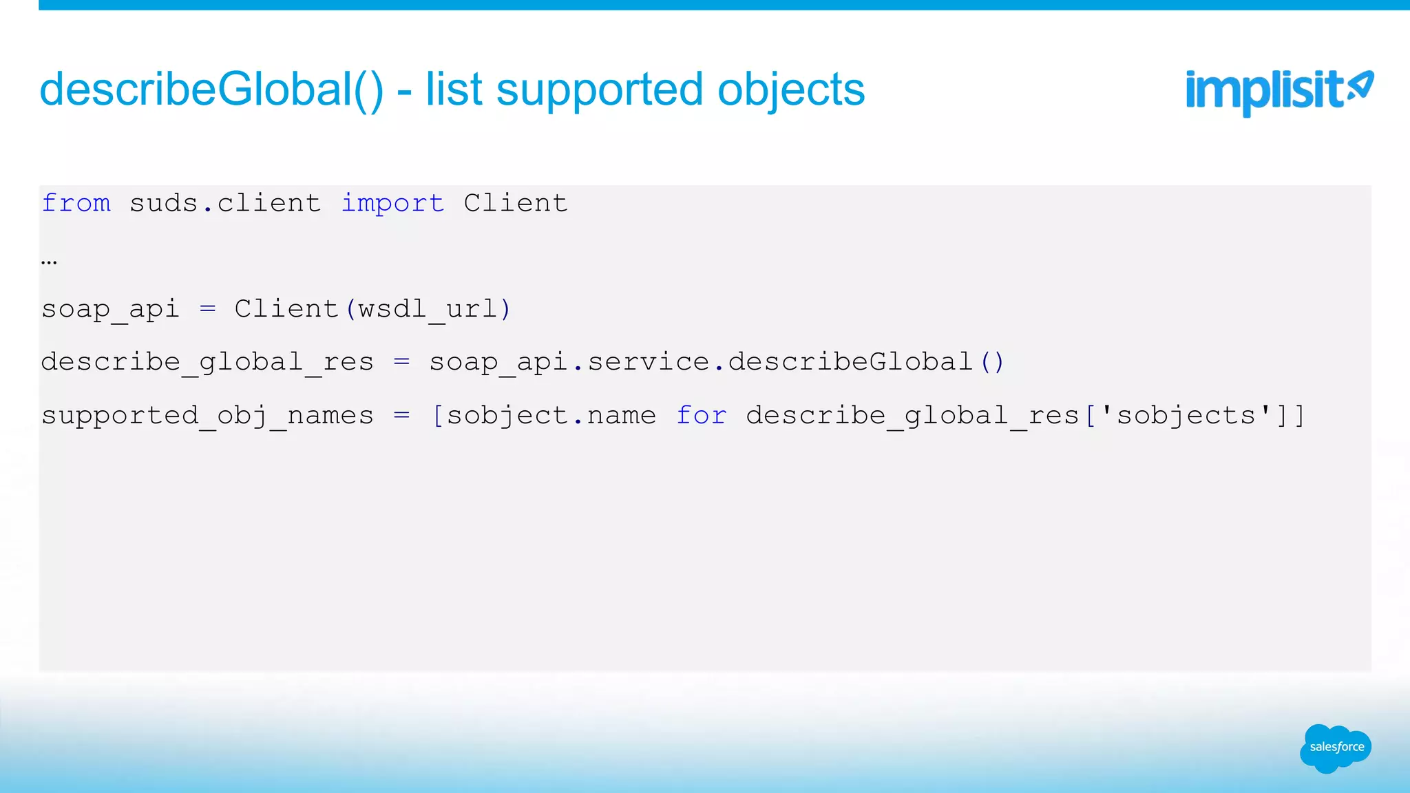 from suds.client import Client
…
soap_api = Client(wsdl_url)
describe_global_res = soap_api.service.describeGlobal()
supported_obj_names = [sobject.name for describe_global_res['sobjects']]
describeGlobal() - list supported objects
 