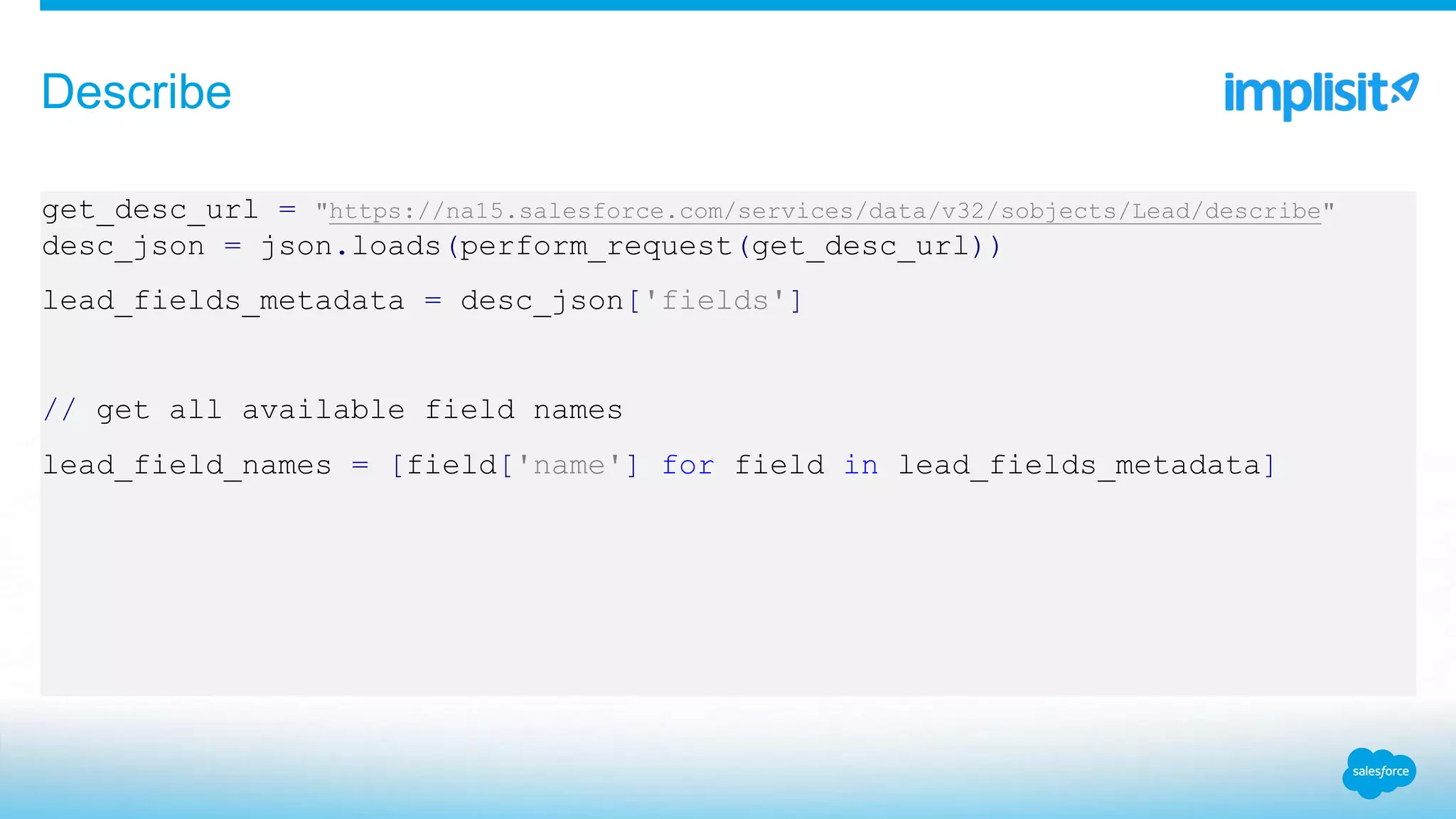 get_desc_url = "https://na15.salesforce.com/services/data/v32/sobjects/Lead/describe"
desc_json = json.loads(perform_request(get_desc_url))
lead_fields_metadata = desc_json['fields']
// get all available field names
lead_field_names = [field['name'] for field in lead_fields_metadata]
Describe
 