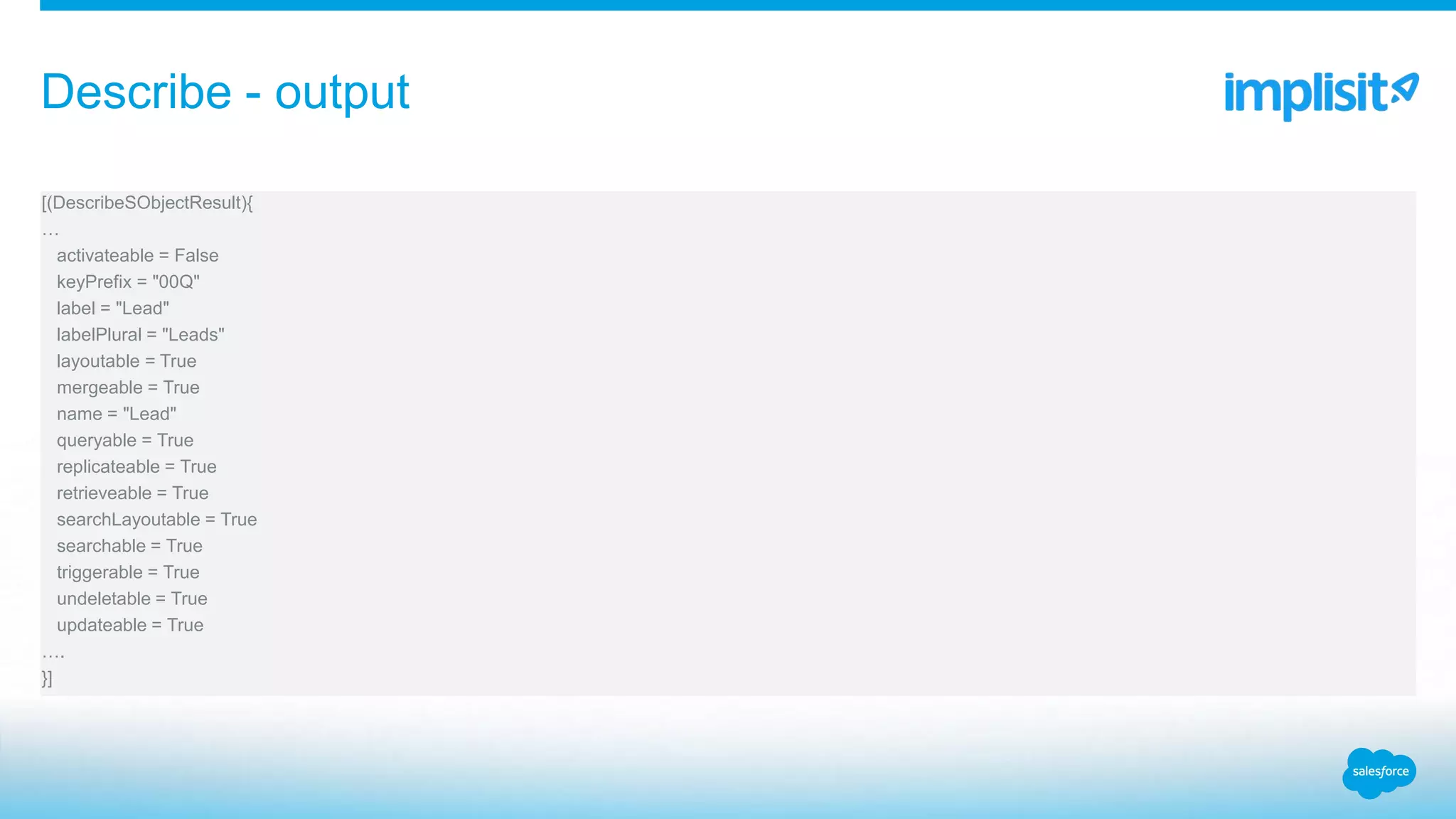 [(DescribeSObjectResult){
…
activateable = False
keyPrefix = "00Q"
label = "Lead"
labelPlural = "Leads"
layoutable = True
mergeable = True
name = "Lead"
queryable = True
replicateable = True
retrieveable = True
searchLayoutable = True
searchable = True
triggerable = True
undeletable = True
updateable = True
….
}]
Describe - output
 
