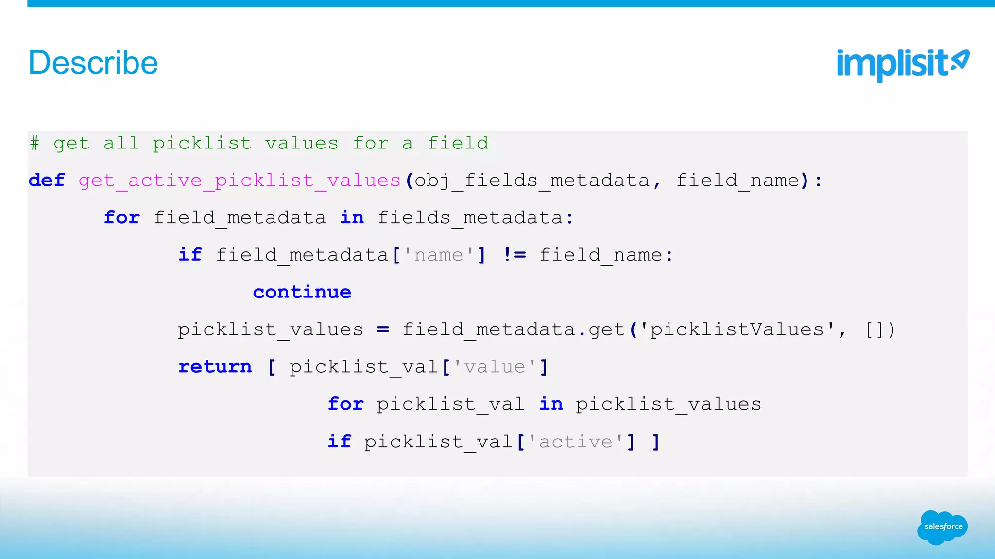 # get all picklist values for a field
def get_active_picklist_values(obj_fields_metadata, field_name):
for field_metadata in fields_metadata:
if field_metadata['name'] != field_name:
continue
picklist_values = field_metadata.get('picklistValues', [])
return [ picklist_val['value']
for picklist_val in picklist_values
if picklist_val['active'] ]
Describe
 