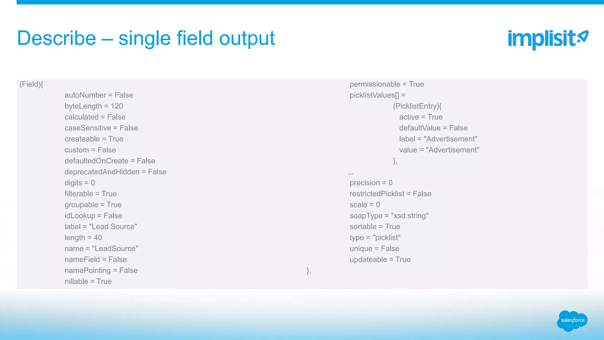 (Field){
autoNumber = False
byteLength = 120
calculated = False
caseSensitive = False
createable = True
custom = False
defaultedOnCreate = False
deprecatedAndHidden = False
digits = 0
filterable = True
groupable = True
idLookup = False
label = "Lead Source"
length = 40
name = "LeadSource"
nameField = False
namePointing = False
nillable = True
permissionable = True
picklistValues[] =
(PicklistEntry){
active = True
defaultValue = False
label = "Advertisement"
value = "Advertisement"
},
...
precision = 0
restrictedPicklist = False
scale = 0
soapType = "xsd:string"
sortable = True
type = "picklist"
unique = False
updateable = True
},
Describe – single field output
 