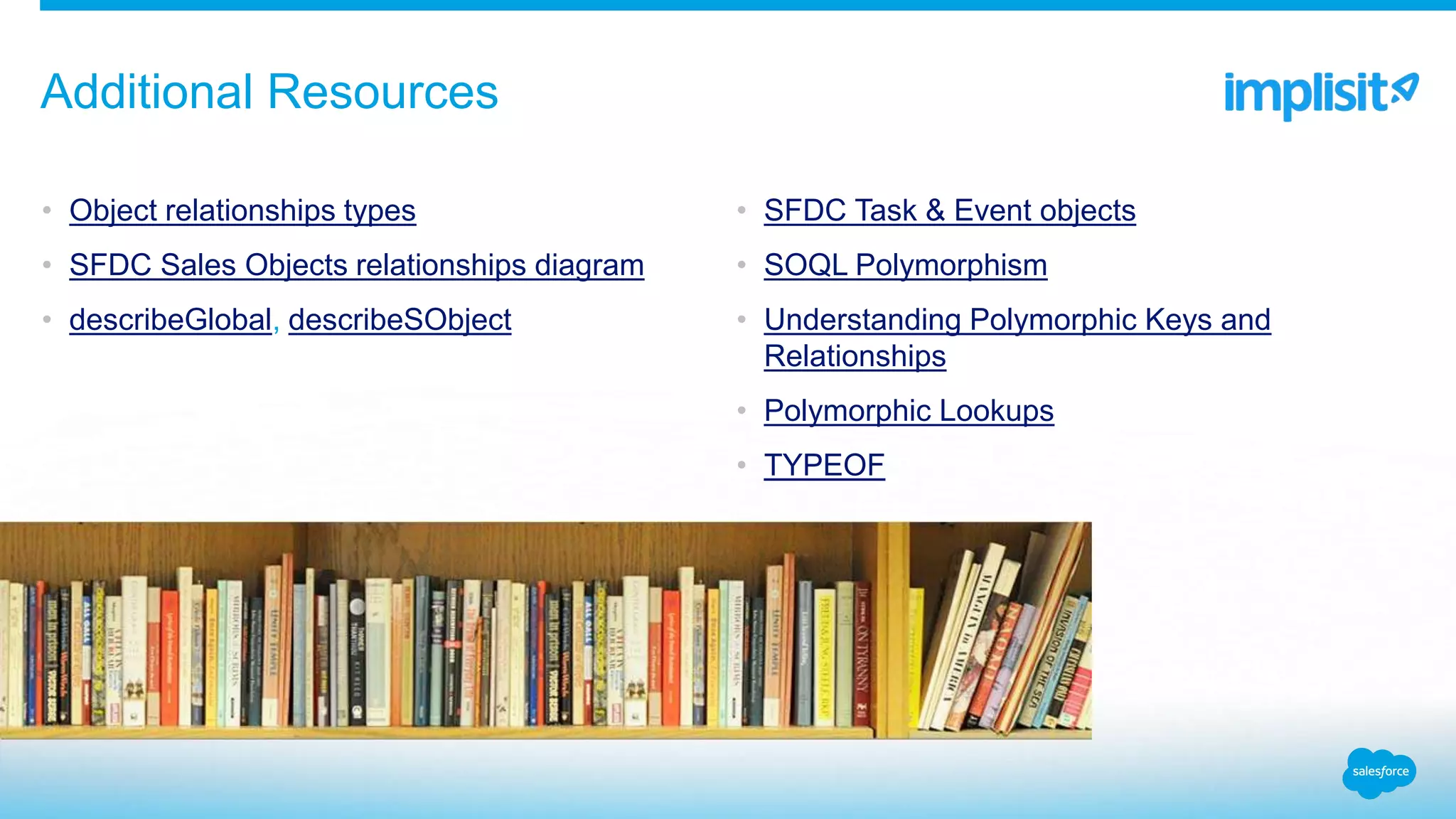 • Object relationships types
• SFDC Sales Objects relationships diagram
• describeGlobal, describeSObject
• SFDC Task & Event objects
• SOQL Polymorphism
• Understanding Polymorphic Keys and
Relationships
• Polymorphic Lookups
• TYPEOF
Additional Resources
 