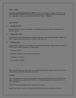 What is CRM?
Customer relationship management (CRM)is a system for managing a company’s interactions with
current and future customers. It often involves using technology to organize, automate, and synchronize
sales, marketing, customer service, and technical support.(Source : Wikipedia)
Types ofCRM
1. Operational CRM
It refers to products and services that allows an Organization to take care of their customers. For eg:
Customer Service
2. Collaborative CRM
It is the process of communicating with customers for the direct interaction which includes feedback and
issues. Feedback/issues can be taken via web sites, email, Phone etc...
3. Analytical CRM
Analytics plays a major role in every business to track their feature. While coming to CRM, it analysis the
customer data for different purposes as mention below.
· Their best customer
· Whom they are likely to loose and how to retain them
· Attracting new customers
· How to improve the QOS
Okay now come back to our point, today we are talking about Salesforce adapter in Oracle SOA. Before
starting let have a brief look at Salesforce.com CRM
Salesforce
Now a days Cloud has lot of boom in the IT market , hope you guys understand why I am talking about
cloud , yes Salesforce is a cloud based CRM tool , so no inhalation required in our local server , It is a
SAAS based tool .
Salesforce offers some predefined objects let discuss few of them
Lead: A lead object is a person or a company that might be interested in our product or services
 