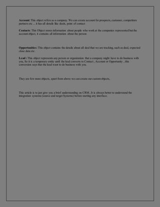 Account:This object refers as a company. We can create account for prospects,customer, competitors
partners etc ... it has all details like deals, point of contact
Contacts:This Object stores information about people who work at the companies represented but the
account object, it contains all information about the person
Opportunities:This object contains the details about all deal that we are tracking, such as deal, expected
close data etc.
Lead : This object represents any person or organization that a company might have to do business with
you, So it is a temporary entity until the lead converts to Contact , Account or Opportunity , this
conversion says that the lead want to do business with you.
They are few more objects, apart from above we can create our custom objects,
This article is to just give you a brief understanding on CRM , It is always better to understand the
integration systems (source and target Systems) before starting any interface.
 