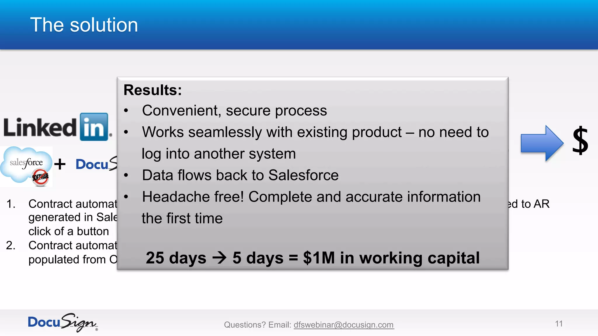 The solution
11
Talent Solutions
Customer
1.  Contract automatically
generated in Salesforce with
click of a button
2.  Contract automatically
populated from Opportunity
3.  Signed and returned
complete contract
4.  Contracts returned to AR
and immediately
processed
$
+
Results:
•  Convenient, secure process
•  Works seamlessly with existing product – no need to
log into another system
•  Data flows back to Salesforce
•  Headache free! Complete and accurate information
the first time
25 days à 5 days = $1M in working capital
Questions? Email: dfswebinar@docusign.com
 
