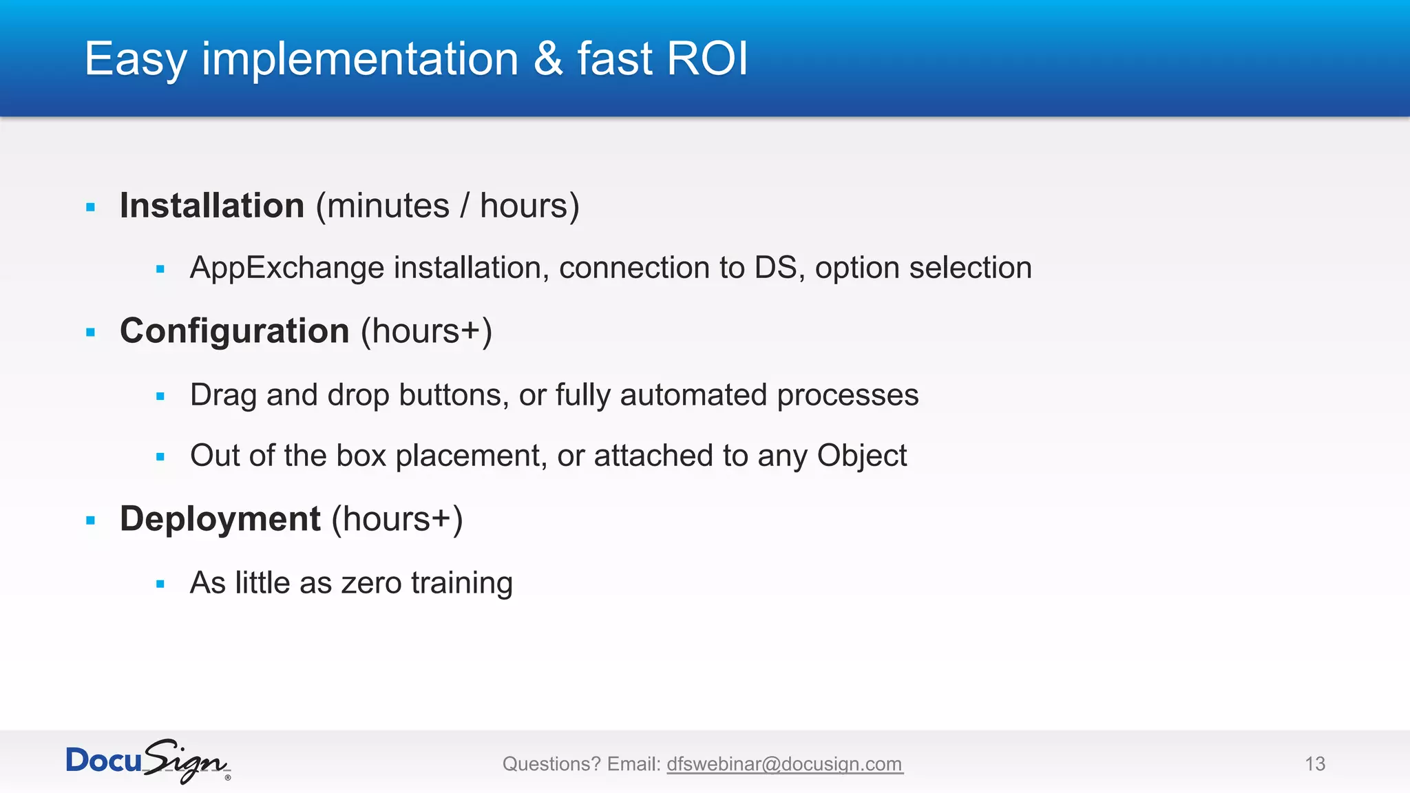 Easy implementation & fast ROI
Questions? Email: dfswebinar@docusign.com 13
§  Installation (minutes / hours)
§  AppExchange installation, connection to DS, option selection
§  Configuration (hours+)
§  Drag and drop buttons, or fully automated processes
§  Out of the box placement, or attached to any Object
§  Deployment (hours+)
§  As little as zero training
 