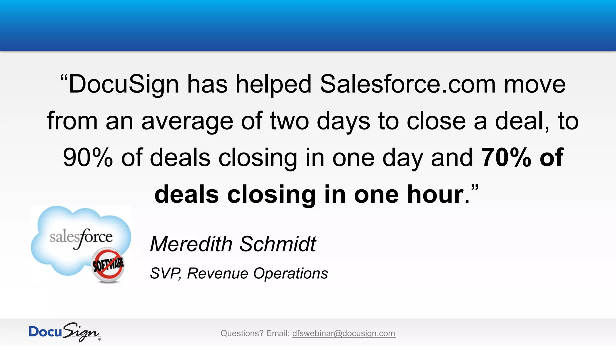 “DocuSign has helped Salesforce.com move
from an average of two days to close a deal, to
90% of deals closing in one day and 70% of
deals closing in one hour.”
Meredith Schmidt
SVP, Revenue Operations
Questions? Email: dfswebinar@docusign.com
 
