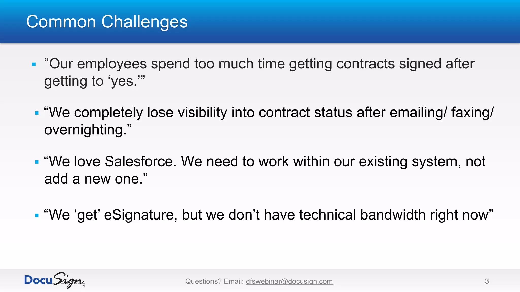Common Challenges
Questions? Email: dfswebinar@docusign.com 3
§  “Our employees spend too much time getting contracts signed after
getting to ‘yes.’”
§  “We completely lose visibility into contract status after emailing/ faxing/
overnighting.”
§  “We love Salesforce. We need to work within our existing system, not
add a new one.”
§  “We ‘get’ eSignature, but we don’t have technical bandwidth right now”
 