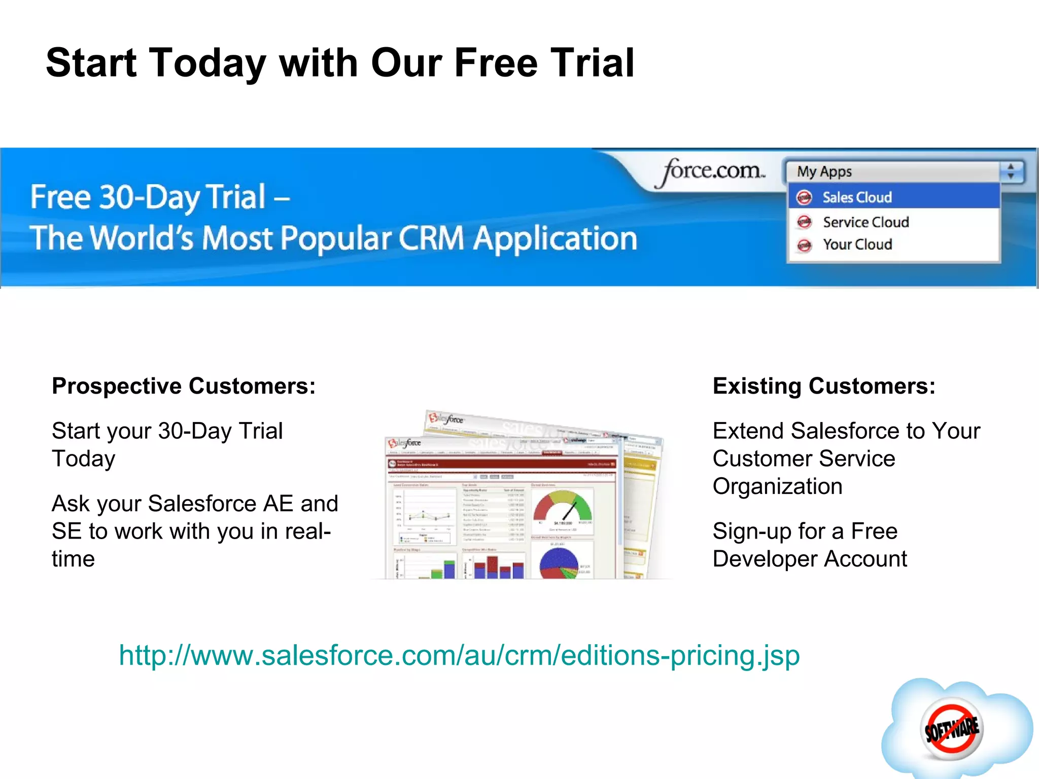 Start Today with Our Free Trial Prospective Customers: Start your 30-Day Trial Today Ask your Salesforce AE and SE to work with you in real-time Existing Customers: Extend Salesforce to Your Customer Service Organization Sign-up for a Free Developer Account http://www.salesforce.com/au/crm/editions-pricing.jsp 