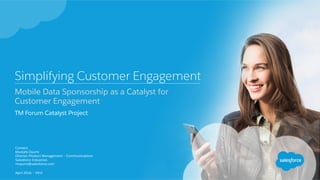 Simplifying Customer Engagement
Mobile Data Sponsorship as a Catalyst for
Customer Engagement
TM Forum Catalyst Project
Contact:
Mustafa Oyumi
Director Product Management – Communications
Salesforce Industries
moyumi@salesforce.com
April 2016 – V9.0
 