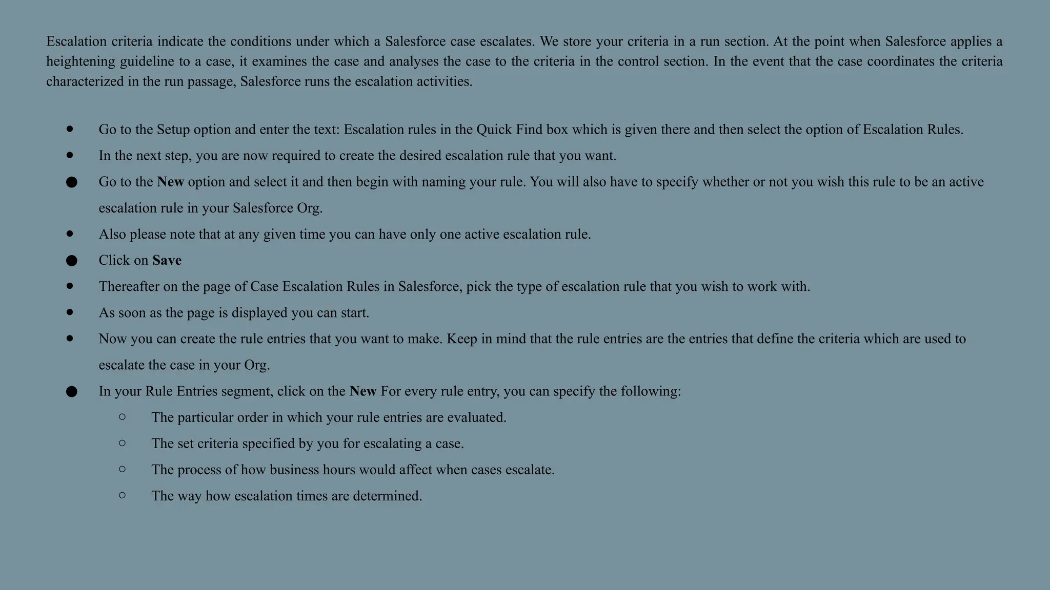 Escalation criteria indicate the conditions under which a Salesforce case escalates. We store your criteria in a run section. At the point when Salesforce applies a
heightening guideline to a case, it examines the case and analyses the case to the criteria in the control section. In the event that the case coordinates the criteria
characterized in the run passage, Salesforce runs the escalation activities.
● Go to the Setup option and enter the text: Escalation rules in the Quick Find box which is given there and then select the option of Escalation Rules.
● In the next step, you are now required to create the desired escalation rule that you want.
● Go to the New option and select it and then begin with naming your rule. You will also have to specify whether or not you wish this rule to be an active
escalation rule in your Salesforce Org.
● Also please note that at any given time you can have only one active escalation rule.
● Click on Save
● Thereafter on the page of Case Escalation Rules in Salesforce, pick the type of escalation rule that you wish to work with.
● As soon as the page is displayed you can start.
● Now you can create the rule entries that you want to make. Keep in mind that the rule entries are the entries that define the criteria which are used to
escalate the case in your Org.
● In your Rule Entries segment, click on the New For every rule entry, you can specify the following:
○ The particular order in which your rule entries are evaluated.
○ The set criteria specified by you for escalating a case.
○ The process of how business hours would affect when cases escalate.
○ The way how escalation times are determined.
 