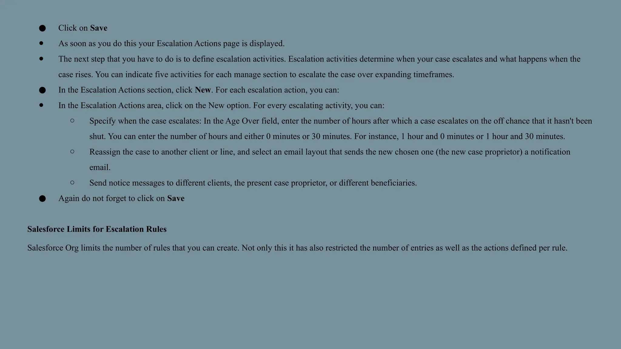 ● Click on Save
● As soon as you do this your Escalation Actions page is displayed.
● The next step that you have to do is to define escalation activities. Escalation activities determine when your case escalates and what happens when the
case rises. You can indicate five activities for each manage section to escalate the case over expanding timeframes.
● In the Escalation Actions section, click New. For each escalation action, you can:
● In the Escalation Actions area, click on the New option. For every escalating activity, you can:
○ Specify when the case escalates: In the Age Over field, enter the number of hours after which a case escalates on the off chance that it hasn't been
shut. You can enter the number of hours and either 0 minutes or 30 minutes. For instance, 1 hour and 0 minutes or 1 hour and 30 minutes.
○ Reassign the case to another client or line, and select an email layout that sends the new chosen one (the new case proprietor) a notification
email.
○ Send notice messages to different clients, the present case proprietor, or different beneficiaries.
● Again do not forget to click on Save
Salesforce Limits for Escalation Rules
Salesforce Org limits the number of rules that you can create. Not only this it has also restricted the number of entries as well as the actions defined per rule.
 