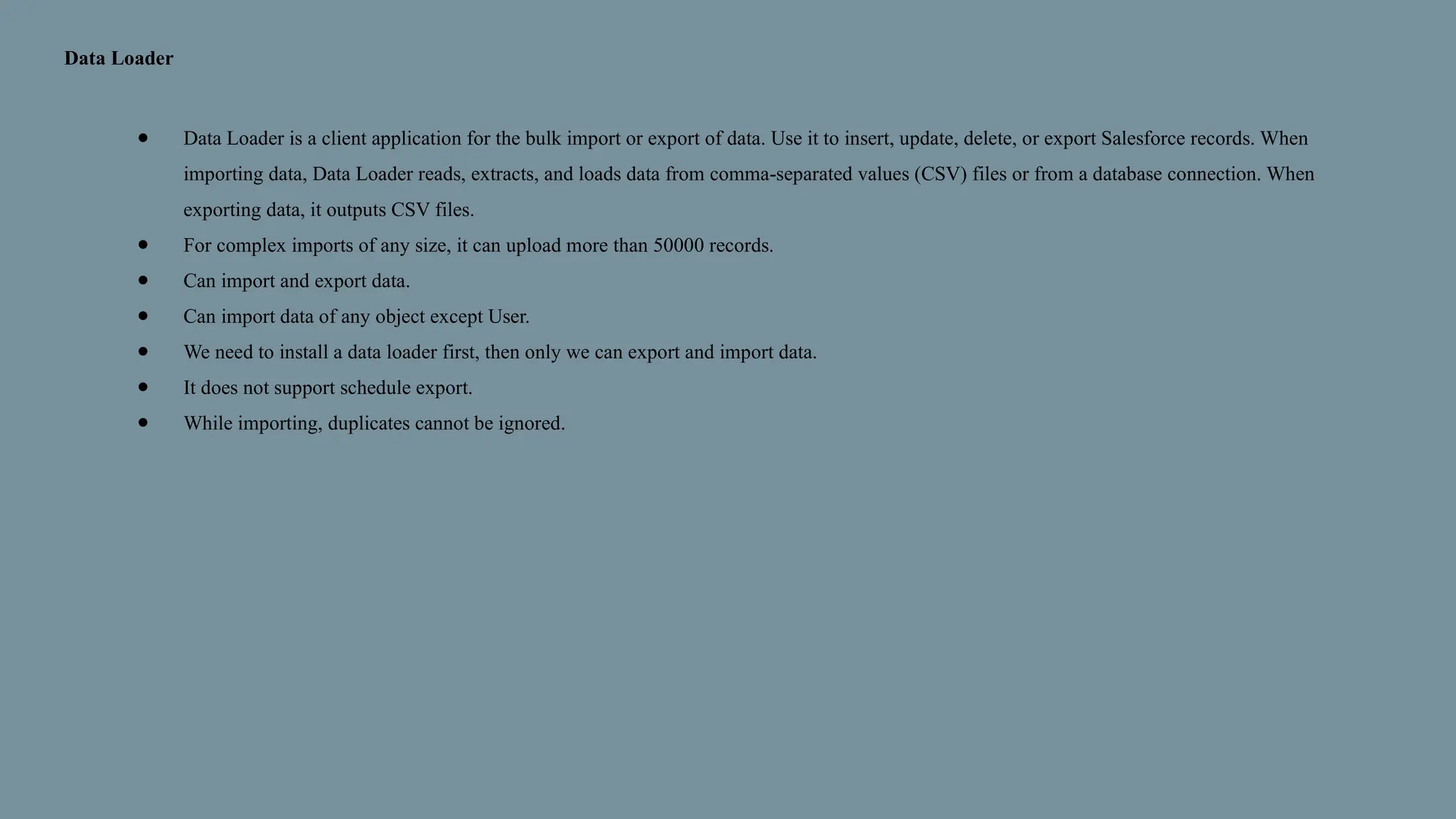 Data Loader
● Data Loader is a client application for the bulk import or export of data. Use it to insert, update, delete, or export Salesforce records. When
importing data, Data Loader reads, extracts, and loads data from comma-separated values (CSV) files or from a database connection. When
exporting data, it outputs CSV files.
● For complex imports of any size, it can upload more than 50000 records.
● Can import and export data.
● Can import data of any object except User.
● We need to install a data loader first, then only we can export and import data.
● It does not support schedule export.
● While importing, duplicates cannot be ignored.
 
