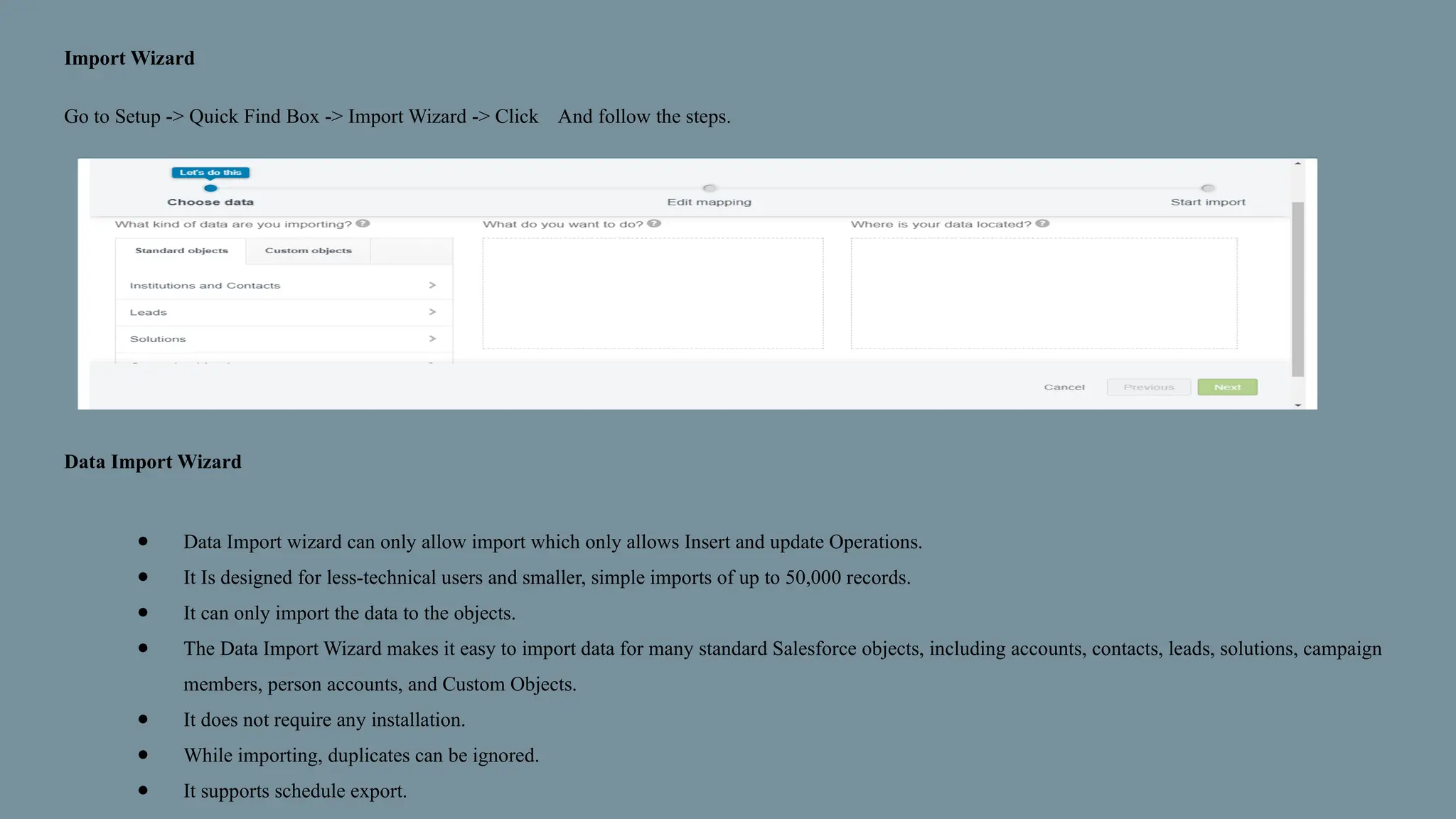 Import Wizard
Go to Setup -> Quick Find Box -> Import Wizard -> Click And follow the steps.
Data Import Wizard
● Data Import wizard can only allow import which only allows Insert and update Operations.
● It Is designed for less-technical users and smaller, simple imports of up to 50,000 records.
● It can only import the data to the objects.
● The Data Import Wizard makes it easy to import data for many standard Salesforce objects, including accounts, contacts, leads, solutions, campaign
members, person accounts, and Custom Objects.
● It does not require any installation.
● While importing, duplicates can be ignored.
● It supports schedule export.
 