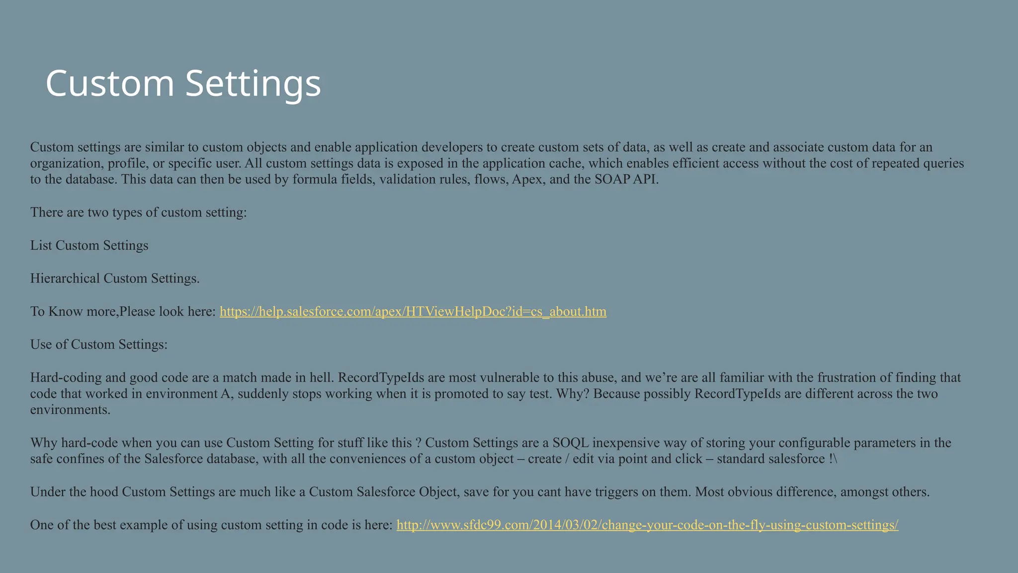 Custom Settings
Custom settings are similar to custom objects and enable application developers to create custom sets of data, as well as create and associate custom data for an
organization, profile, or specific user. All custom settings data is exposed in the application cache, which enables efficient access without the cost of repeated queries
to the database. This data can then be used by formula fields, validation rules, flows, Apex, and the SOAP API.
There are two types of custom setting:
List Custom Settings
Hierarchical Custom Settings.
To Know more,Please look here: https://help.salesforce.com/apex/HTViewHelpDoc?id=cs_about.htm
Use of Custom Settings:
Hard-coding and good code are a match made in hell. RecordTypeIds are most vulnerable to this abuse, and we’re are all familiar with the frustration of finding that
code that worked in environment A, suddenly stops working when it is promoted to say test. Why? Because possibly RecordTypeIds are different across the two
environments.
Why hard-code when you can use Custom Setting for stuff like this ? Custom Settings are a SOQL inexpensive way of storing your configurable parameters in the
safe confines of the Salesforce database, with all the conveniences of a custom object – create / edit via point and click – standard salesforce !
Under the hood Custom Settings are much like a Custom Salesforce Object, save for you cant have triggers on them. Most obvious difference, amongst others.
One of the best example of using custom setting in code is here: http://www.sfdc99.com/2014/03/02/change-your-code-on-the-fly-using-custom-settings/
 