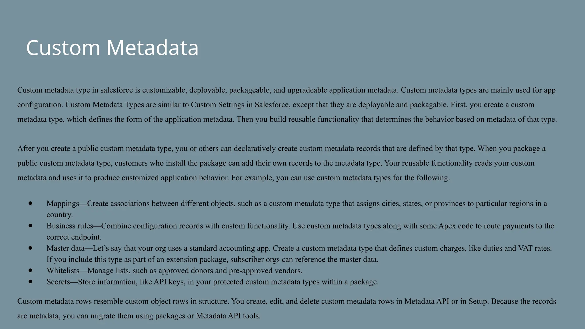 Custom Metadata
Custom metadata type in salesforce is customizable, deployable, packageable, and upgradeable application metadata. Custom metadata types are mainly used for app
configuration. Custom Metadata Types are similar to Custom Settings in Salesforce, except that they are deployable and packagable. First, you create a custom
metadata type, which defines the form of the application metadata. Then you build reusable functionality that determines the behavior based on metadata of that type.
After you create a public custom metadata type, you or others can declaratively create custom metadata records that are defined by that type. When you package a
public custom metadata type, customers who install the package can add their own records to the metadata type. Your reusable functionality reads your custom
metadata and uses it to produce customized application behavior. For example, you can use custom metadata types for the following.
● Mappings—Create associations between different objects, such as a custom metadata type that assigns cities, states, or provinces to particular regions in a
country.
● Business rules—Combine configuration records with custom functionality. Use custom metadata types along with some Apex code to route payments to the
correct endpoint.
● Master data—Let’s say that your org uses a standard accounting app. Create a custom metadata type that defines custom charges, like duties and VAT rates.
If you include this type as part of an extension package, subscriber orgs can reference the master data.
● Whitelists—Manage lists, such as approved donors and pre-approved vendors.
● Secrets—Store information, like API keys, in your protected custom metadata types within a package.
Custom metadata rows resemble custom object rows in structure. You create, edit, and delete custom metadata rows in Metadata API or in Setup. Because the records
are metadata, you can migrate them using packages or Metadata API tools.
 