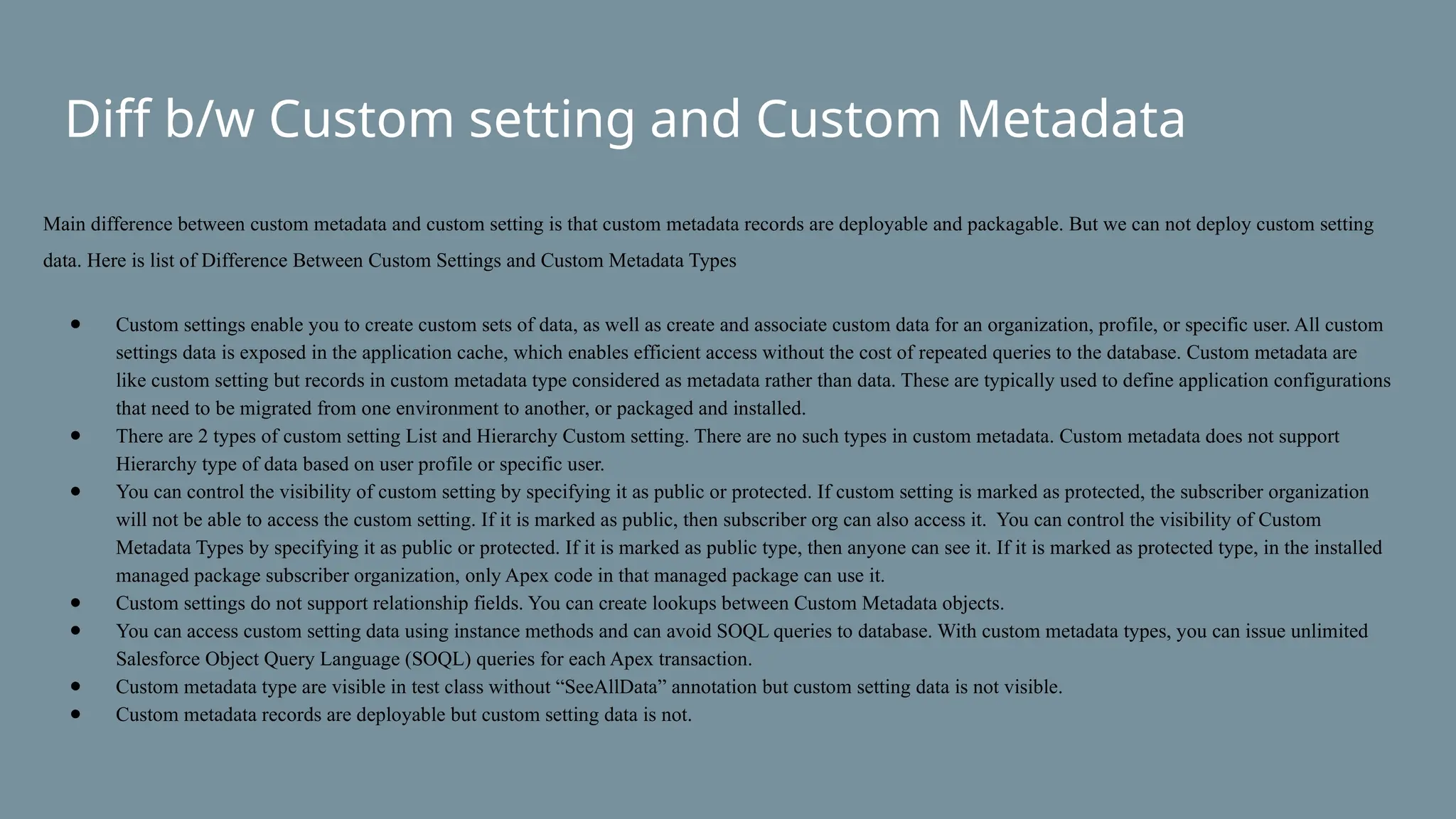 Diff b/w Custom setting and Custom Metadata
Main difference between custom metadata and custom setting is that custom metadata records are deployable and packagable. But we can not deploy custom setting
data. Here is list of Difference Between Custom Settings and Custom Metadata Types
● Custom settings enable you to create custom sets of data, as well as create and associate custom data for an organization, profile, or specific user. All custom
settings data is exposed in the application cache, which enables efficient access without the cost of repeated queries to the database. Custom metadata are
like custom setting but records in custom metadata type considered as metadata rather than data. These are typically used to define application configurations
that need to be migrated from one environment to another, or packaged and installed.
● There are 2 types of custom setting List and Hierarchy Custom setting. There are no such types in custom metadata. Custom metadata does not support
Hierarchy type of data based on user profile or specific user.
● You can control the visibility of custom setting by specifying it as public or protected. If custom setting is marked as protected, the subscriber organization
will not be able to access the custom setting. If it is marked as public, then subscriber org can also access it. You can control the visibility of Custom
Metadata Types by specifying it as public or protected. If it is marked as public type, then anyone can see it. If it is marked as protected type, in the installed
managed package subscriber organization, only Apex code in that managed package can use it.
● Custom settings do not support relationship fields. You can create lookups between Custom Metadata objects.
● You can access custom setting data using instance methods and can avoid SOQL queries to database. With custom metadata types, you can issue unlimited
Salesforce Object Query Language (SOQL) queries for each Apex transaction.
● Custom metadata type are visible in test class without “SeeAllData” annotation but custom setting data is not visible.
● Custom metadata records are deployable but custom setting data is not.
 