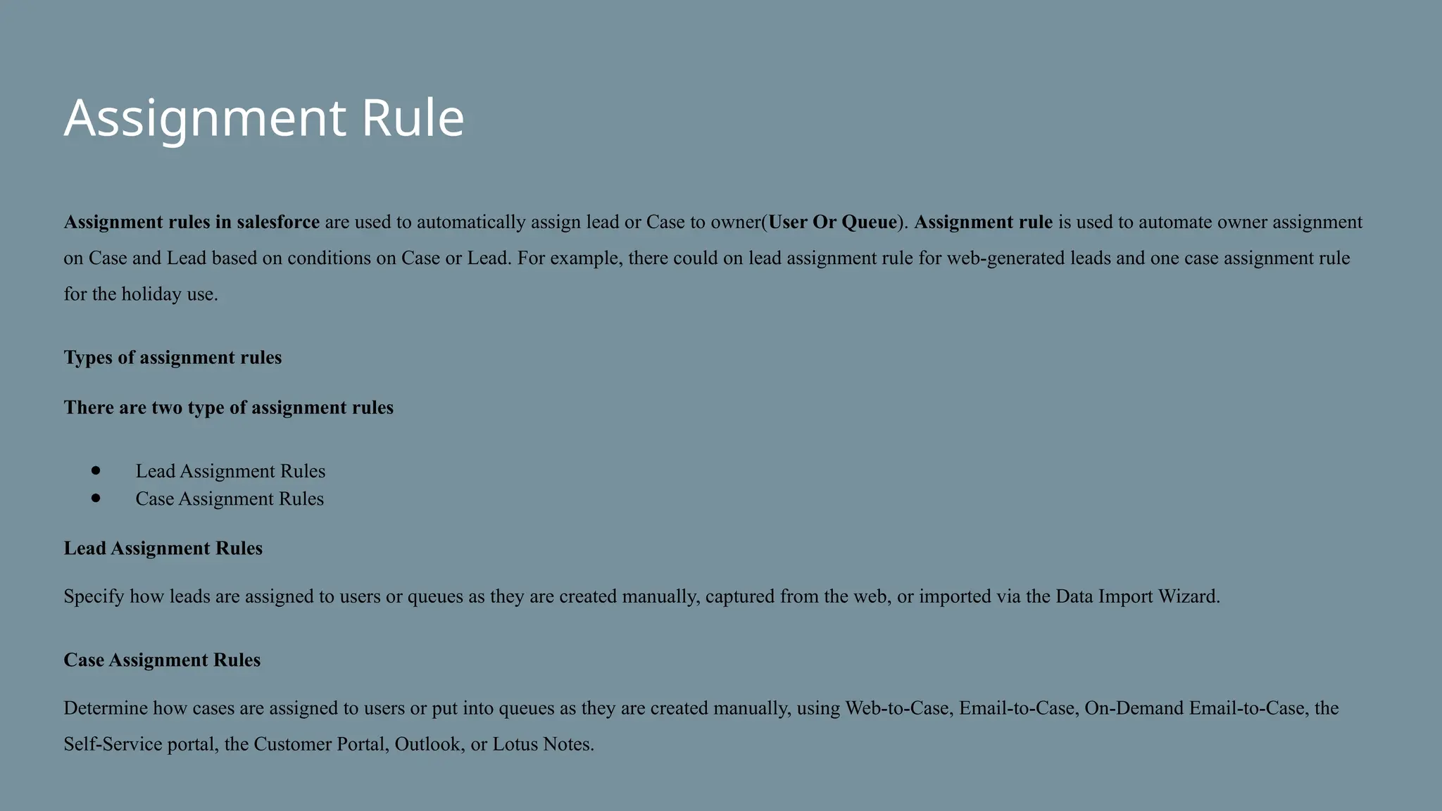 Assignment Rule
Assignment rules in salesforce are used to automatically assign lead or Case to owner(User Or Queue). Assignment rule is used to automate owner assignment
on Case and Lead based on conditions on Case or Lead. For example, there could on lead assignment rule for web-generated leads and one case assignment rule
for the holiday use.
Types of assignment rules
There are two type of assignment rules
● Lead Assignment Rules
● Case Assignment Rules
Lead Assignment Rules
Specify how leads are assigned to users or queues as they are created manually, captured from the web, or imported via the Data Import Wizard.
Case Assignment Rules
Determine how cases are assigned to users or put into queues as they are created manually, using Web-to-Case, Email-to-Case, On-Demand Email-to-Case, the
Self-Service portal, the Customer Portal, Outlook, or Lotus Notes.
 