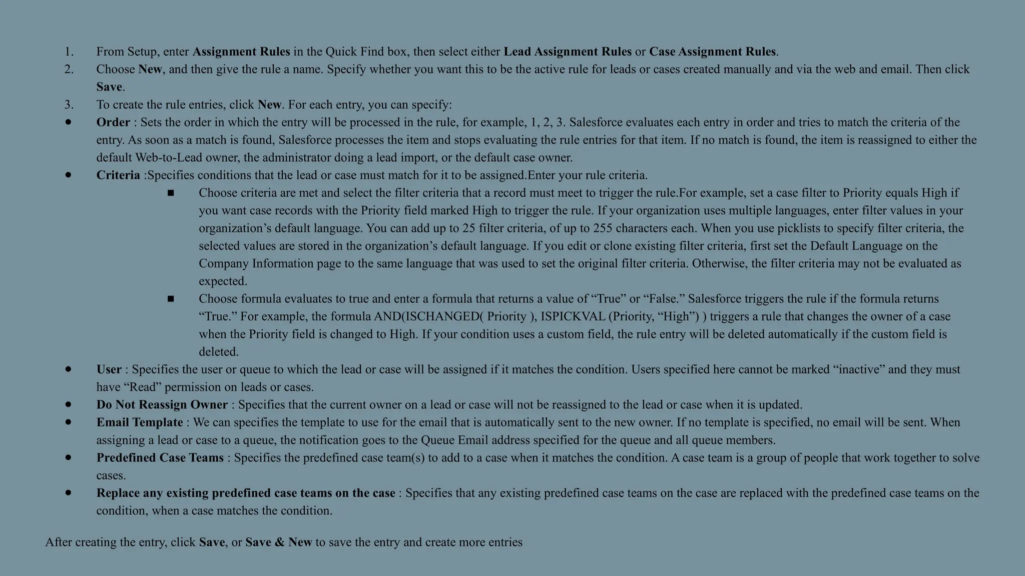 1. From Setup, enter Assignment Rules in the Quick Find box, then select either Lead Assignment Rules or Case Assignment Rules.
2. Choose New, and then give the rule a name. Specify whether you want this to be the active rule for leads or cases created manually and via the web and email. Then click
Save.
3. To create the rule entries, click New. For each entry, you can specify:
● Order : Sets the order in which the entry will be processed in the rule, for example, 1, 2, 3. Salesforce evaluates each entry in order and tries to match the criteria of the
entry. As soon as a match is found, Salesforce processes the item and stops evaluating the rule entries for that item. If no match is found, the item is reassigned to either the
default Web-to-Lead owner, the administrator doing a lead import, or the default case owner.
● Criteria :Specifies conditions that the lead or case must match for it to be assigned.Enter your rule criteria.
■ Choose criteria are met and select the filter criteria that a record must meet to trigger the rule.For example, set a case filter to Priority equals High if
you want case records with the Priority field marked High to trigger the rule. If your organization uses multiple languages, enter filter values in your
organization’s default language. You can add up to 25 filter criteria, of up to 255 characters each. When you use picklists to specify filter criteria, the
selected values are stored in the organization’s default language. If you edit or clone existing filter criteria, first set the Default Language on the
Company Information page to the same language that was used to set the original filter criteria. Otherwise, the filter criteria may not be evaluated as
expected.
■ Choose formula evaluates to true and enter a formula that returns a value of “True” or “False.” Salesforce triggers the rule if the formula returns
“True.” For example, the formula AND(ISCHANGED( Priority ), ISPICKVAL (Priority, “High”) ) triggers a rule that changes the owner of a case
when the Priority field is changed to High. If your condition uses a custom field, the rule entry will be deleted automatically if the custom field is
deleted.
● User : Specifies the user or queue to which the lead or case will be assigned if it matches the condition. Users specified here cannot be marked “inactive” and they must
have “Read” permission on leads or cases.
● Do Not Reassign Owner : Specifies that the current owner on a lead or case will not be reassigned to the lead or case when it is updated.
● Email Template : We can specifies the template to use for the email that is automatically sent to the new owner. If no template is specified, no email will be sent. When
assigning a lead or case to a queue, the notification goes to the Queue Email address specified for the queue and all queue members.
● Predefined Case Teams : Specifies the predefined case team(s) to add to a case when it matches the condition. A case team is a group of people that work together to solve
cases.
● Replace any existing predefined case teams on the case : Specifies that any existing predefined case teams on the case are replaced with the predefined case teams on the
condition, when a case matches the condition.
After creating the entry, click Save, or Save & New to save the entry and create more entries
 