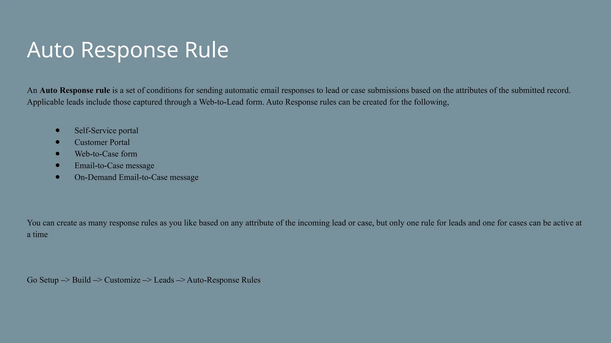 Auto Response Rule
An Auto Response rule is a set of conditions for sending automatic email responses to lead or case submissions based on the attributes of the submitted record.
Applicable leads include those captured through a Web-to-Lead form. Auto Response rules can be created for the following,
● Self-Service portal
● Customer Portal
● Web-to-Case form
● Email-to-Case message
● On-Demand Email-to-Case message
You can create as many response rules as you like based on any attribute of the incoming lead or case, but only one rule for leads and one for cases can be active at
a time
Go Setup –> Build –> Customize –> Leads –> Auto-Response Rules
 