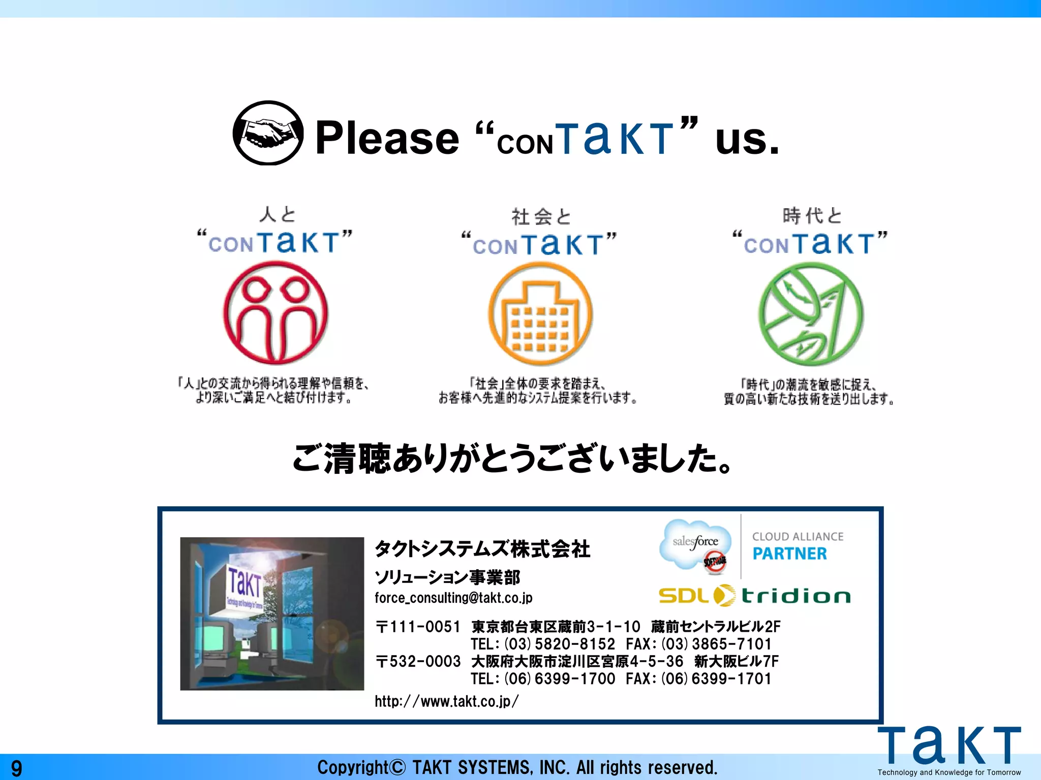 Copyright© TAKT SYSTEMS, INC. All rights reserved. Technology and Knowledge for Tomorrow9
ご清聴ありがとうございました。
Please “CON ” us.Technology and Knowledge for TomorrowTechnology and Knowledge for Tomorrow
タクトシステムズ株式会社
ソリューション事業部
force_consulting@takt.co.jp
〒111-0051 東京都台東区蔵前3-1-10 蔵前セントラルビル2F
TEL：(03)5820-8152 FAX：(03)3865-7101
〒532-0003 大阪府大阪市淀川区宮原4-5-36 新大阪ビル7F
TEL：(06)6399-1700 FAX：(06)6399-1701
http://www.takt.co.jp/
 