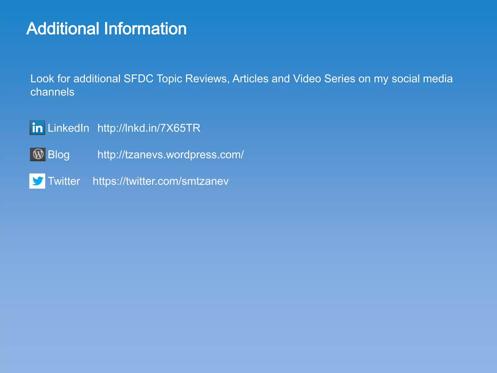 Additional Information
Look for additional SFDC Topic Reviews, Articles and Video Series on my social media
channels
LinkedIn http://de.linkedin.com/in/simeontzanev
Blog http://tzanevs.wordpress.com/
Twitter smtzanev
@ Email mail@simeontzanev.info
 