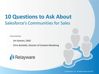 10 Questions to Ask About
Salesforce’s Communities for Sales
Presented by:
-

Jim Somers, CMO

-

Chris Bucholtz, Director of Content Marketing

© Relayware, Inc. All Rights Reserved 2014

 