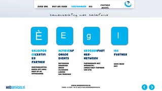 www.webservices.nl
Phone: +31 (0)23 – 55 39 003| e-mail:info@webservices.nl
Over ons Wat we doen Toepassingen ROI
Partner
Model
Salesfor
cecertifi
ed
partner
Eerstegecertific
eerde app sinds
2009 op de
AppExchange
ActieveSp
onsor
events
Rotterdam
Eindhoven
Breda
Vilvoorde
Londen
San Francisco
Gedegenpart
ner-
netwerk
Partnerships met
integratie/
consultancy partners
van SFDC
ISV
Partner
Sinds begin
2013
È E g l
 