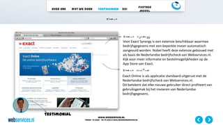 www.webservices.nl
Phone: +31 (0)23 – 55 39 003| e-mail:info@webservices.nl
Over ons Wat we doen Toepassingen ROI
Partner
Model
Testimonial
Voor Exact Synergy is een extensie beschikbaar waarmee
bedrijfsgegevens met een beperkte invoer automatisch
aangevuld worden. Nobel heeft deze extensie gebouwd met
als basis de Nederlandse bedrijfscheck van Webservices.nl.
Kijk voor meer informatie en bestelmogelijkheden op de
App Store van Exact.
Exact Online is als applicatie standaard uitgerust met de
Nederlandse bedrijfscheck van Webservices.nl.
Dit betekent dat elke nieuwe gebruiker direct profiteert van
gebruiksgemak bij het invoeren van Nederlandse
bedrijfsgegevens.
 