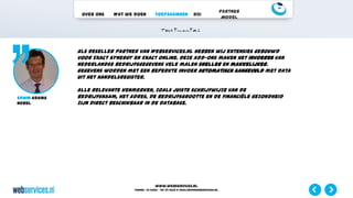 www.webservices.nl
Phone: +31 (0)23 – 55 39 003| e-mail:info@webservices.nl
Over ons Wat we doen Toepassingen ROI
Partner
Model
Als reseller partner van Webservices.nl hebben wij extensies gebouwd
voor Exact Synergy en Exact Online. Deze add-ons maken het invoeren van
Nederlandse bedrijfsgegevens vele malen sneller en makkelijker.
Gegevens worden met een beperkte invoer automatisch aangevuld met data
uit het Handelsregister.
Alle relevante kenmerken, zoals juiste schrijfwijze van de
bedrijfsnaam, het adres, de bedrijfsgrootte en de financiële gezondheid
zijn direct beschikbaar in de database.
Edwin Adams
Nobel
 