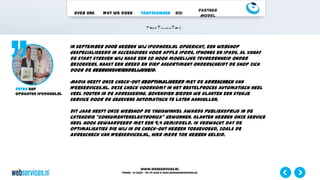 www.webservices.nl
Phone: +31 (0)23 – 55 39 003| e-mail:info@webservices.nl
Over ons Wat we doen Toepassingen ROI
Partner
Model
In september 2008 hebben wij iPodhoes.nl opgericht, een webshop
gespecialiseerd in accessoires voor Apple iPods, iPhones en iPads. Al vanaf
de start streven wij naar een zo hoog mogelijke tevredenheid onder
bezoekers. Naast een breed en diep assortiment onderscheidt de shop zich
door de gebruiksvriendelijkheid.
Madia heeft onze check-out geoptimaliseerd met de adrescheck van
Webservices.nl. Deze check voorkomt in het bestelproces automatisch heel
veel fouten in de adressering. Bovendien bieden we klanten een stukje
service door de gegevens automatisch te laten aanvullen.
Dit jaar heeft onze webshop de Thuiswinkel Awards Publieksprijs in de
categorie “Consumentenelektronica” gewonnen. Klanten hebben onze service
heel hoog gewaardeerd met een 9,4 gemiddeld. Ik verwacht dat de
optimalisaties die wij in de check-out hebben toegevoegd, zoals de
adrescheck van Webservices.nl, hier mede toe hebben geleid.
Peter Kup
Oprichter iPodhoes.nl
 