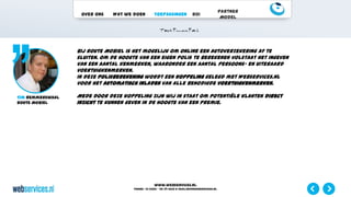 www.webservices.nl
Phone: +31 (0)23 – 55 39 003| e-mail:info@webservices.nl
Over ons Wat we doen Toepassingen ROI
Partner
Model
Bij Route Mobiel is het mogelijk om online een autoverzekering af te
sluiten. Om de hoogte van een eigen polis te berekenen volstaat het ingeven
van een aantal kenmerken, waaronder een aantal persoons- en uiteraard
voertuigkenmerken.
In deze polisberekening wordt een koppeling gelegd met Webservices.nl
voor het automatisch inladen van alle benodigde voertuigkenmerken.
Mede door deze koppeling zijn wij in staat om potentiële klanten direct
inzicht te kunnen geven in de hoogte van een premie.
Tim Remmerswaal
Route Mobiel
 