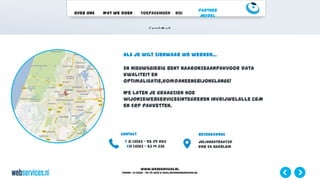 www.webservices.nl
Phone: +31 (0)23 – 55 39 003| e-mail:info@webservices.nl
Over ons Wat we doen Toepassingen ROI
Partner
Model
Als je wilt zienwaar we werken…
En nieuwsgierig bent naaronzeaanpakvoor data
kwaliteit en
optimalisatie,komdaneensbijonslangs!
We laten je graagzien hoe
wijonzewebservicesintegreren invrijwelalle CRM
en ERP pakketten.
Contact
t 31 (0)23 – 55 39 003
f31 (0)23 – 53 14 332
Bezoekadres
Julianastraat30
2012 ES Haarlem
 