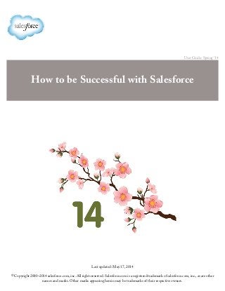 User Guide: Spring '14
How to be Successful with Salesforce
Last updated: May 17, 2014
© Copyright 2000–2014 salesforce.com, inc. All rights reserved. Salesforce.com is a registered trademark of salesforce.com, inc., as are other
names and marks. Other marks appearing herein may be trademarks of their respective owners.
 