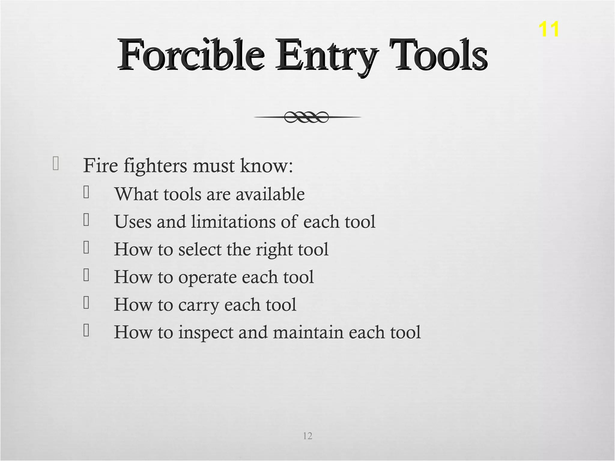 Forcible Entry ToolsForcible Entry Tools
 Fire fighters must know:
 What tools are available
 Uses and limitations of each tool
 How to select the right tool
 How to operate each tool
 How to carry each tool
 How to inspect and maintain each tool
12
11
 