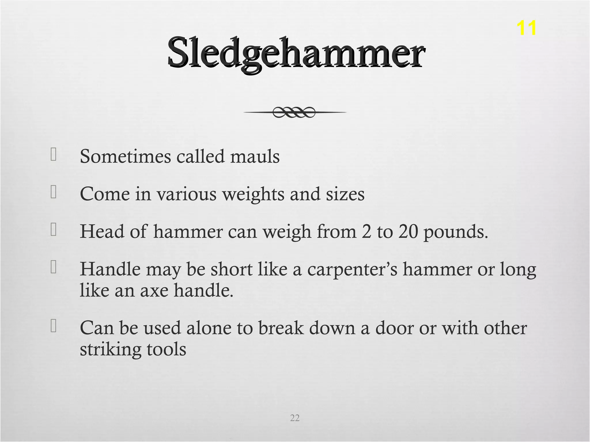 SledgehammerSledgehammer
 Sometimes called mauls
 Come in various weights and sizes
 Head of hammer can weigh from 2 to 20 pounds.
 Handle may be short like a carpenter’s hammer or long
like an axe handle.
 Can be used alone to break down a door or with other
striking tools
22
11
 